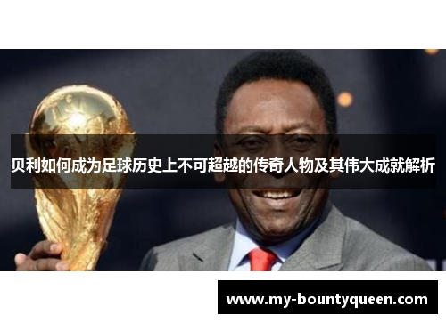 贝利如何成为足球历史上不可超越的传奇人物及其伟大成就解析 贝利如何成为足球历史上不可超越的传奇人物及其伟大成就解析