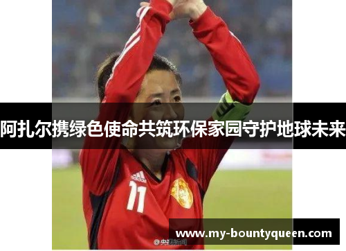 阿扎尔携绿色使命共筑环保家园守护地球未来