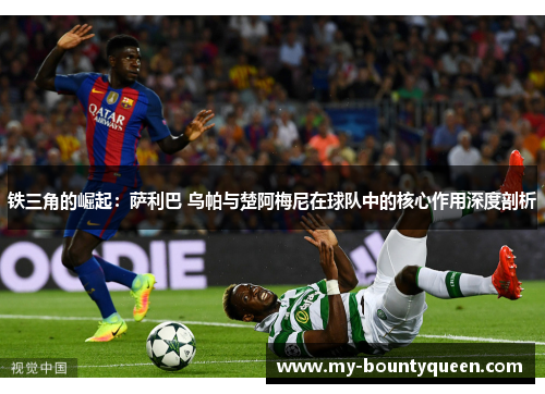 铁三角的崛起:萨利巴 乌帕与楚阿梅尼在球队中的核心作用深度剖析 铁三角的崛起:萨利巴 乌帕与楚阿梅尼在球队中的核心作用深度剖析