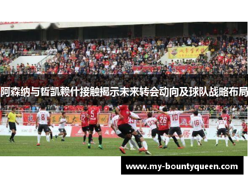 阿森纳与哲凯赖什接触揭示未来转会动向及球队战略布局 阿森纳与哲凯赖什接触揭示未来转会动向及球队战略布局