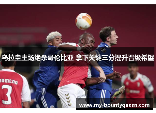 乌拉圭主场绝杀哥伦比亚 拿下关键三分提升晋级希望 乌拉圭主场绝杀哥伦比亚 拿下关键三分提升晋级希望