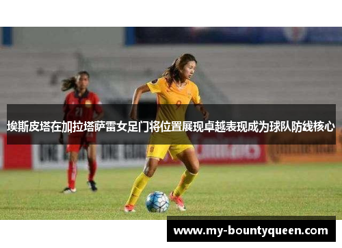 埃斯皮塔在加拉塔萨雷女足门将位置展现卓越表现成为球队防线核心 埃斯皮塔在加拉塔萨雷女足门将位置展现卓越表现成为球队防线核心
