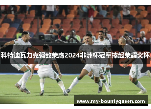 科特迪瓦力克强敌荣膺2024非洲杯冠军捧起荣耀奖杯 科特迪瓦力克强敌荣膺2024非洲杯冠军捧起荣耀奖杯